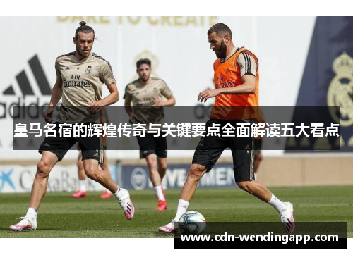 皇马名宿的辉煌传奇与关键要点全面解读五大看点
