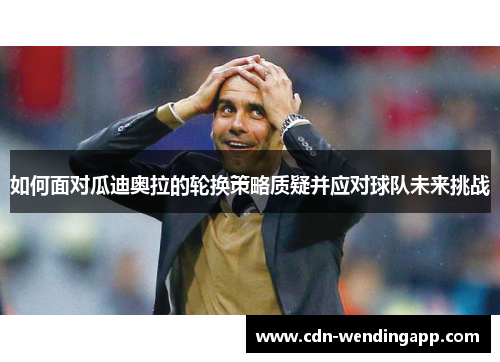 如何面对瓜迪奥拉的轮换策略质疑并应对球队未来挑战