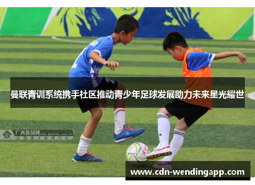 曼联青训系统携手社区推动青少年足球发展助力未来星光耀世