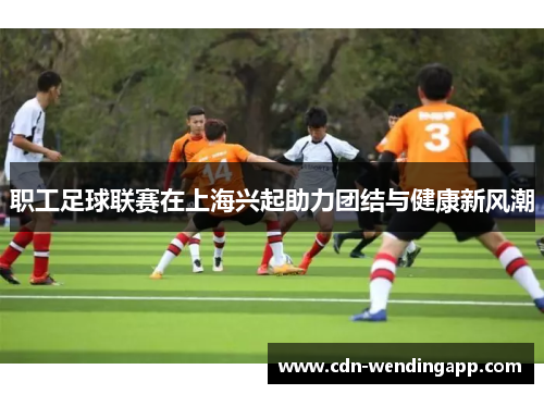 职工足球联赛在上海兴起助力团结与健康新风潮