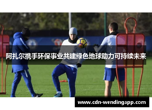 阿扎尔携手环保事业共建绿色地球助力可持续未来