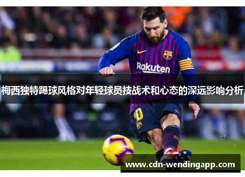 梅西独特踢球风格对年轻球员技战术和心态的深远影响分析 梅西独特踢球风格对年轻球员技战术和心态的深远影响分析