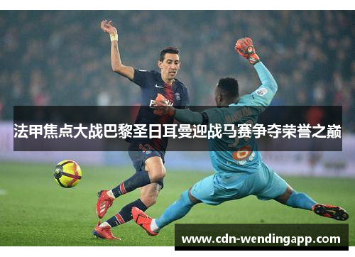 法甲焦点大战巴黎圣日耳曼迎战马赛争夺荣誉之巅 法甲焦点大战巴黎圣日耳曼迎战马赛争夺荣誉之巅