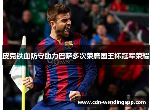 皮克铁血防守助力巴萨多次荣膺国王杯冠军荣耀 皮克铁血防守助力巴萨多次荣膺国王杯冠军荣耀