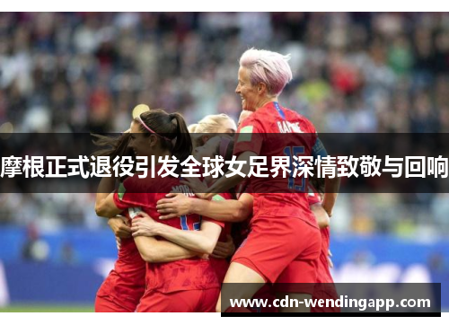 摩根正式退役引发全球女足界深情致敬与回响