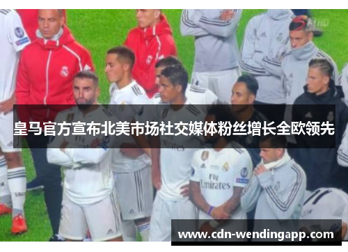 皇马官方宣布北美市场社交媒体粉丝增长全欧领先