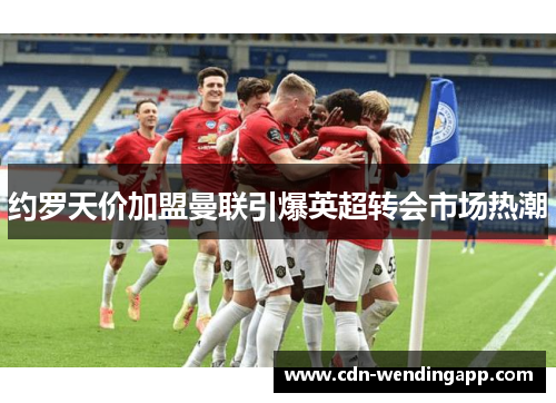 约罗天价加盟曼联引爆英超转会市场热潮 约罗天价加盟曼联引爆英超转会市场热潮