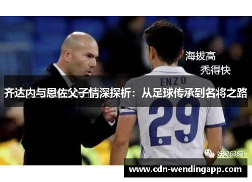 齐达内与恩佐父子情深探析:从足球传承到名将之路 齐达内与恩佐父子情深探析:从足球传承到名将之路